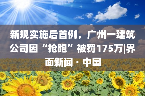 新規(guī)實施后首例，廣州一建筑公司因“搶跑”被罰175萬|界面新聞 · 中國
