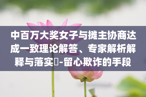 中百萬大獎女子與攤主協(xié)商達成一致理論解答、專家解析解釋與落實?-留心欺詐的手段