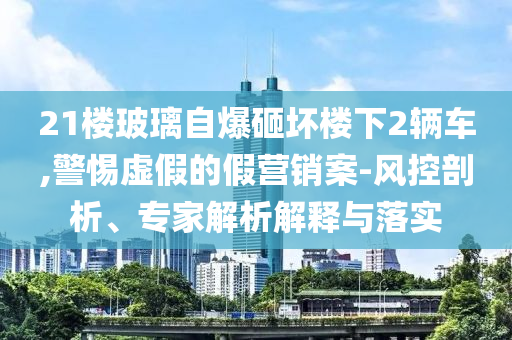 21樓玻璃自爆砸壞樓下2輛車,警惕虛假的假營銷案-風控剖析、專家解析解釋與落實