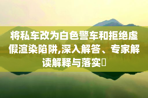 將私車改為白色警車和拒絕虛假渲染陷阱,深入解答、專家解讀解釋與落實(shí)?