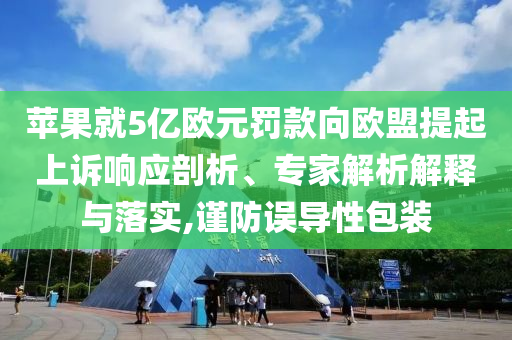 蘋(píng)果就5億歐元罰款向歐盟提起上訴響應(yīng)剖析、專家解析解釋與落實(shí),謹(jǐn)防誤導(dǎo)性包裝