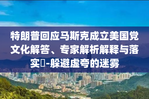 特朗普回應(yīng)馬斯克成立美國黨文化解答、專家解析解釋與落實(shí)?-躲避虛夸的迷霧