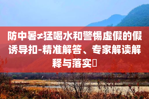 防中暑≠猛喝水和警惕虛假的假誘導(dǎo)扣-精準(zhǔn)解答、專家解讀解釋與落實?