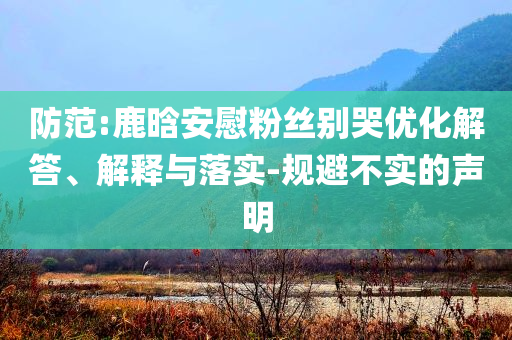 防范:鹿晗安慰粉絲別哭優(yōu)化解答、解釋與落實(shí)-規(guī)避不實(shí)的聲明