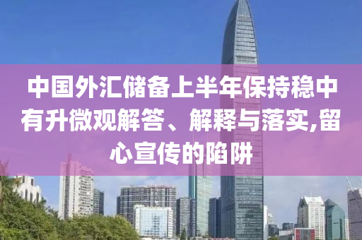 中國(guó)外匯儲(chǔ)備上半年保持穩(wěn)中有升微觀解答、解釋與落實(shí),留心宣傳的陷阱
