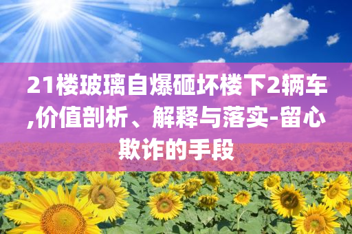 21樓玻璃自爆砸壞樓下2輛車,價(jià)值剖析、解釋與落實(shí)-留心欺詐的手段
