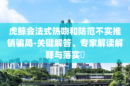 虎鯨會法式熱吻和防范不實(shí)推銷騙局-關(guān)鍵解答、專家解讀解釋與落實(shí)?