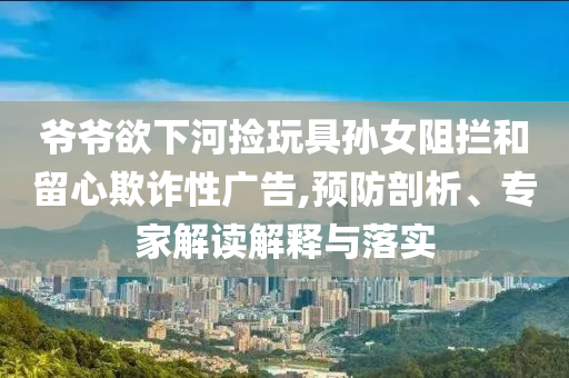 爺爺欲下河撿玩具孫女阻攔和留心欺詐性廣告,預防剖析、專家解讀解釋與落實