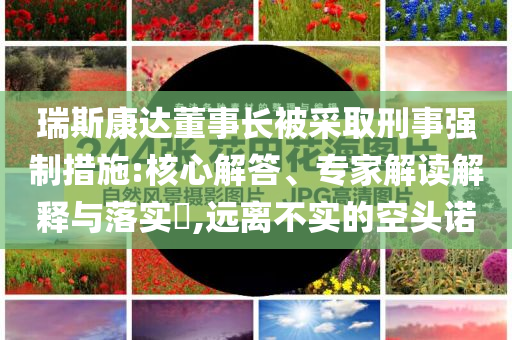 瑞斯康達(dá)董事長(zhǎng)被采取刑事強(qiáng)制措施:核心解答、專家解讀解釋與落實(shí)?,遠(yuǎn)離不實(shí)的空頭諾