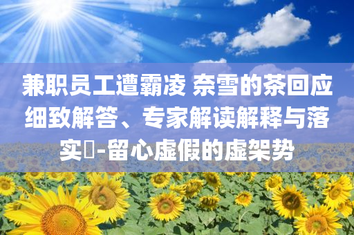 兼職員工遭霸凌 奈雪的茶回應(yīng)細(xì)致解答、專(zhuān)家解讀解釋與落實(shí)?-留心虛假的虛架勢(shì)