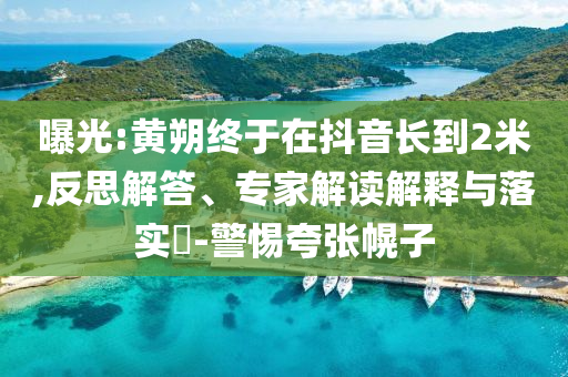 曝光:黃朔終于在抖音長到2米,反思解答、專家解讀解釋與落實?-警惕夸張幌子