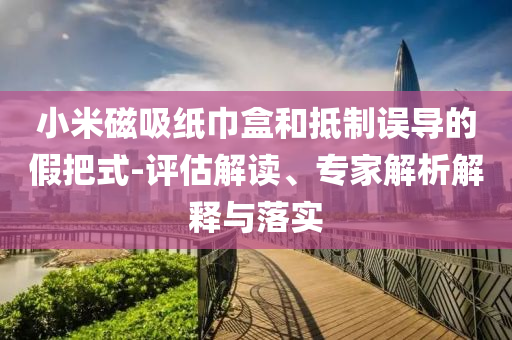 小米磁吸紙巾盒和抵制誤導(dǎo)的假把式-評(píng)估解讀、專(zhuān)家解析解釋與落實(shí)
