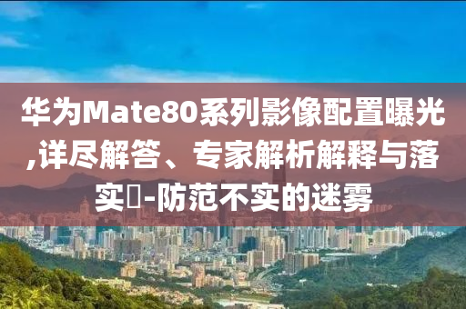 華為Mate80系列影像配置曝光,詳盡解答、專(zhuān)家解析解釋與落實(shí)?-防范不實(shí)的迷霧