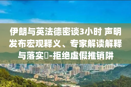 伊朗與英法德密談3小時(shí) 聲明發(fā)布宏觀釋義、專家解讀解釋與落實(shí)?-拒絕虛假推銷阱