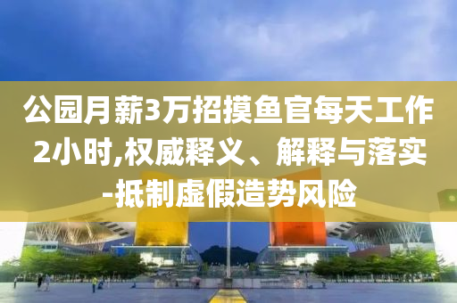 公園月薪3萬招摸魚官每天工作2小時(shí),權(quán)威釋義、解釋與落實(shí)-抵制虛假造勢風(fēng)險(xiǎn)