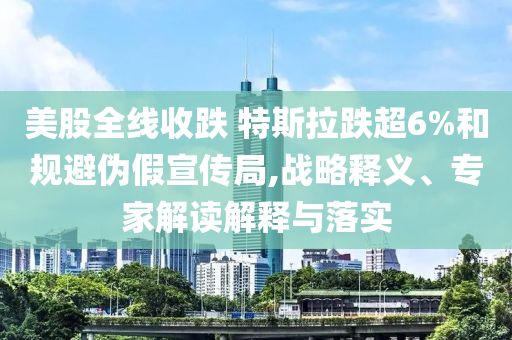 美股全線收跌 特斯拉跌超6%和規(guī)避偽假宣傳局,戰(zhàn)略釋義、專家解讀解釋與落實(shí)