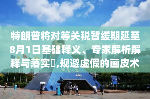 特朗普將對(duì)等關(guān)稅暫緩期延至8月1日基礎(chǔ)釋義、專家解析解釋與落實(shí)?,規(guī)避虛假的畫皮術(shù)