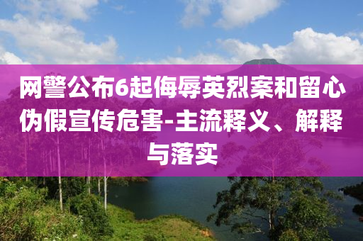 網(wǎng)警公布6起侮辱英烈案和留心偽假宣傳危害-主流釋義、解釋與落實(shí)