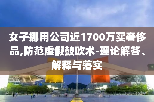 女子挪用公司近1700萬(wàn)買奢侈品,防范虛假鼓吹術(shù)-理論解答、解釋與落實(shí)