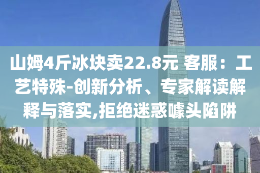 山姆4斤冰塊賣(mài)22.8元 客服：工藝特殊-創(chuàng)新分析、專(zhuān)家解讀解釋與落實(shí),拒絕迷惑噱頭陷阱