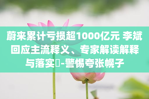 蔚來(lái)累計(jì)虧損超1000億元 李斌回應(yīng)主流釋義、專家解讀解釋與落實(shí)?-警惕夸張幌子