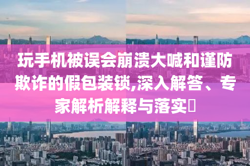 玩手機(jī)被誤會(huì)崩潰大喊和謹(jǐn)防欺詐的假包裝鎖,深入解答、專(zhuān)家解析解釋與落實(shí)?