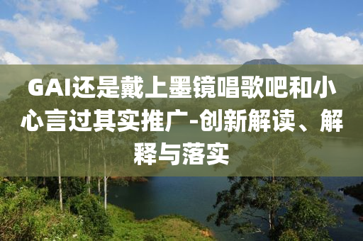 GAI還是戴上墨鏡唱歌吧和小心言過其實推廣-創(chuàng)新解讀、解釋與落實