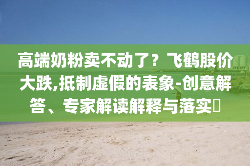 高端奶粉賣(mài)不動(dòng)了？飛鶴股價(jià)大跌,抵制虛假的表象-創(chuàng)意解答、專(zhuān)家解讀解釋與落實(shí)?