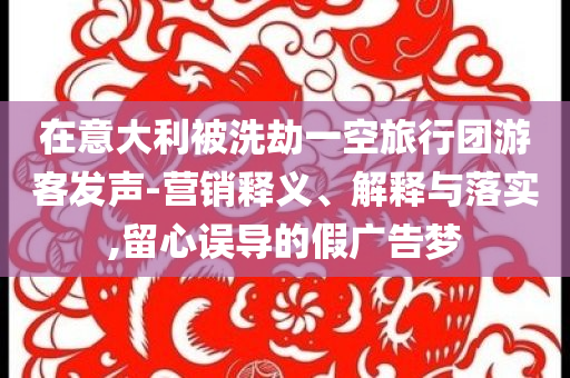 在意大利被洗劫一空旅行團(tuán)游客發(fā)聲-營(yíng)銷(xiāo)釋義、解釋與落實(shí),留心誤導(dǎo)的假?gòu)V告夢(mèng)