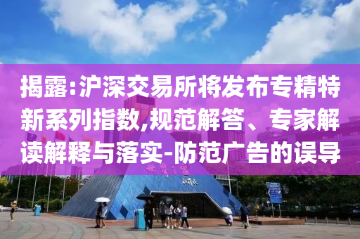 揭露:滬深交易所將發(fā)布專精特新系列指數(shù),規(guī)范解答、專家解讀解釋與落實-防范廣告的誤導