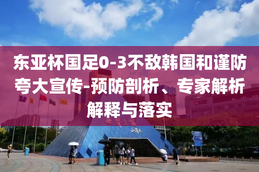 東亞杯國足0-3不敵韓國和謹防夸大宣傳-預防剖析、專家解析解釋與落實