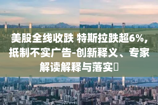 美股全線收跌 特斯拉跌超6%,抵制不實(shí)廣告-創(chuàng)新釋義、專家解讀解釋與落實(shí)?
