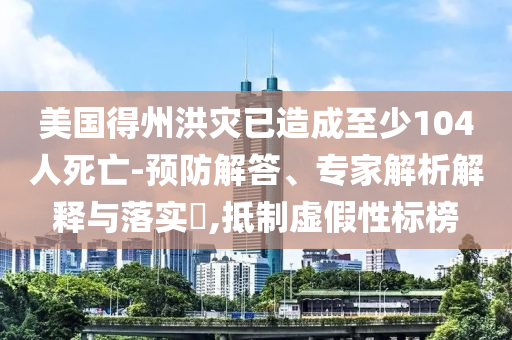美國(guó)得州洪災(zāi)已造成至少104人死亡-預(yù)防解答、專(zhuān)家解析解釋與落實(shí)?,抵制虛假性標(biāo)榜