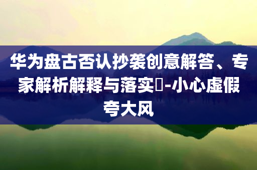 華為盤古否認抄襲創(chuàng)意解答、專家解析解釋與落實?-小心虛假夸大風