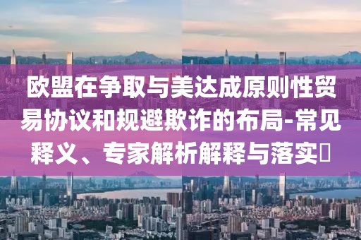 歐盟在爭取與美達成原則性貿(mào)易協(xié)議和規(guī)避欺詐的布局-常見釋義、專家解析解釋與落實?