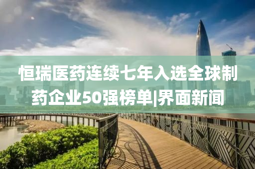 恒瑞醫(yī)藥連續(xù)七年入選全球制藥企業(yè)50強(qiáng)榜單|界面新聞