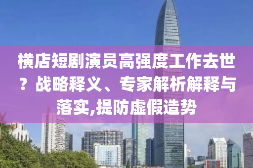 橫店短劇演員高強度工作去世？戰(zhàn)略釋義、專家解析解釋與落實,提防虛假造勢