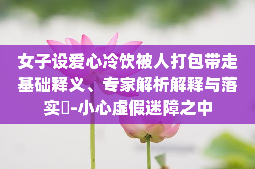 女子設(shè)愛心冷飲被人打包帶走基礎(chǔ)釋義、專家解析解釋與落實?-小心虛假迷障之中