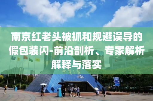 南京紅老頭被抓和規(guī)避誤導(dǎo)的假包裝閃-前沿剖析、專家解析解釋與落實
