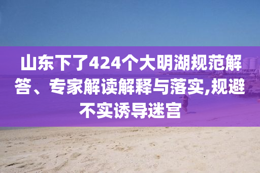 山東下了424個(gè)大明湖規(guī)范解答、專(zhuān)家解讀解釋與落實(shí),規(guī)避不實(shí)誘導(dǎo)迷宮