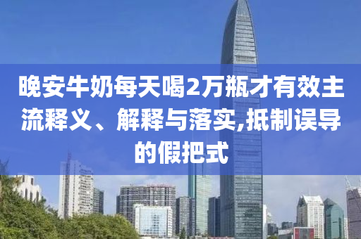 晚安牛奶每天喝2萬(wàn)瓶才有效主流釋義、解釋與落實(shí),抵制誤導(dǎo)的假把式