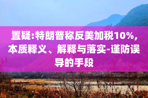 置疑:特朗普稱(chēng)反美加稅10%,本質(zhì)釋義、解釋與落實(shí)-謹(jǐn)防誤導(dǎo)的手段