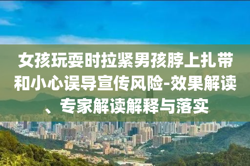 女孩玩耍時(shí)拉緊男孩脖上扎帶和小心誤導(dǎo)宣傳風(fēng)險(xiǎn)-效果解讀、專(zhuān)家解讀解釋與落實(shí)