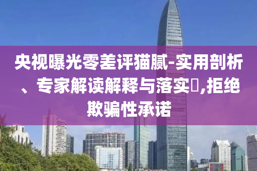 央視曝光零差評(píng)貓膩-實(shí)用剖析、專家解讀解釋與落實(shí)?,拒絕欺騙性承諾