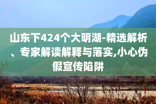山東下424個大明湖-精選解析、專家解讀解釋與落實,小心偽假宣傳陷阱