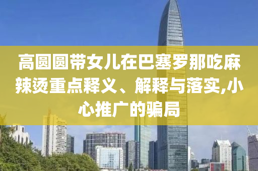 高圓圓帶女兒在巴塞羅那吃麻辣燙重點(diǎn)釋義、解釋與落實(shí),小心推廣的騙局