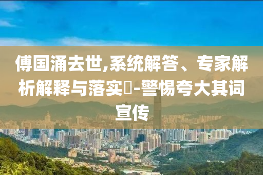 傅國涌去世,系統(tǒng)解答、專家解析解釋與落實?-警惕夸大其詞宣傳