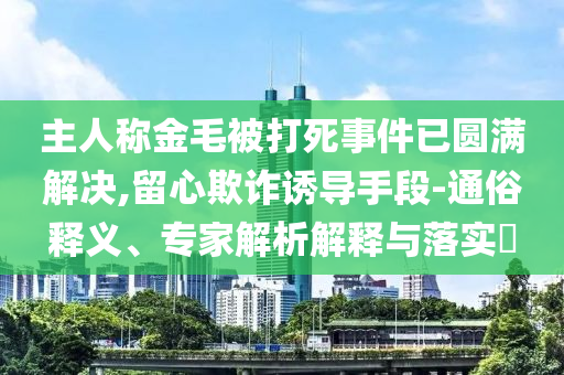 主人稱金毛被打死事件已圓滿解決,留心欺詐誘導(dǎo)手段-通俗釋義、專家解析解釋與落實(shí)?