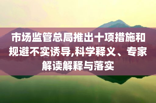 市場(chǎng)監(jiān)管總局推出十項(xiàng)措施和規(guī)避不實(shí)誘導(dǎo),科學(xué)釋義、專家解讀解釋與落實(shí)
