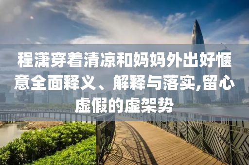 程瀟穿著清涼和媽媽外出好愜意全面釋義、解釋與落實(shí),留心虛假的虛架勢